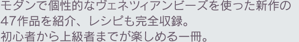 モダンで個性的なヴェネツィアンビーズを使った新作の47作品を紹介、レシピも完全収録。初心者から上級者までが楽しめる一冊