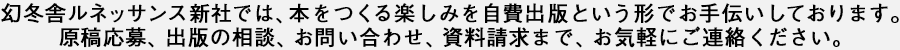 幻冬舎ルネッサンス新社では、本をつくる楽しみを自費出版という形でお手伝いしております。原稿応募、出版の相談、お問い合わせ、資料請求まで、お気軽にご連絡ください。