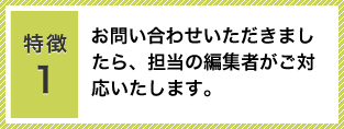 特徴1：お問い合わせいただきましたら、担当の編集者がご対応いたします。