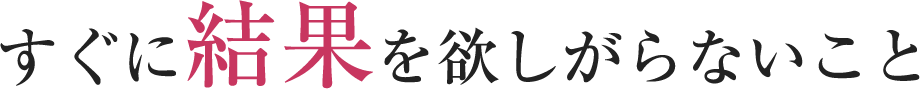 すぐに結果を欲しがらないこと