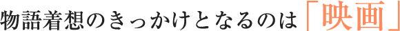 物語着想のきっかけとなるのは「映画」
