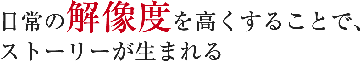 日常の解像度を高くすることで、ストーリーが生まれる