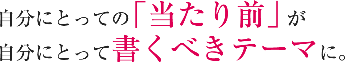 自分にとっての「当たり前」が自分にとって書くべきテーマに。