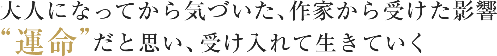 大人になってから気づいた、作家から受けた影響“運命”だと思い、受け入れて生きていく