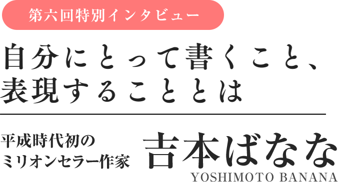 特別インタビュー　吉本ばなな　自分にとって書くこと、表現することとは