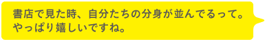 書店で見た時、自分たちの分身が並んでるって。やっぱり嬉しいですね。